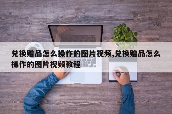 兑换赠品怎么操作的图片视频,兑换赠品怎么操作的图片视频教程