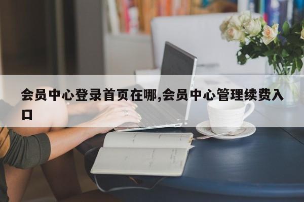 会员中心登录首页在哪,会员中心管理续费入口