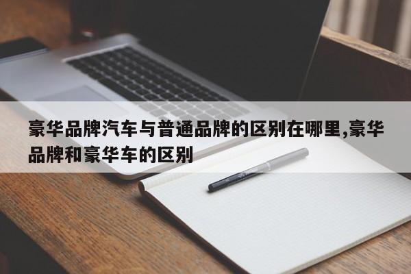 豪华品牌汽车与普通品牌的区别在哪里,豪华品牌和豪华车的区别