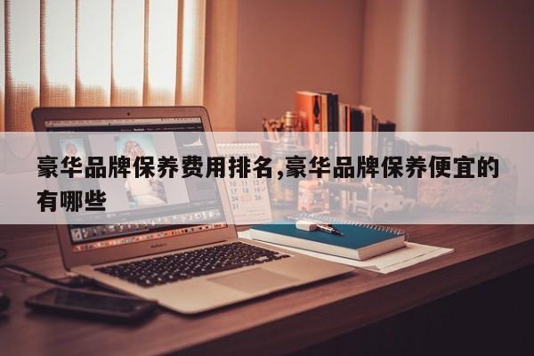 豪华品牌保养费用排名,豪华品牌保养便宜的有哪些