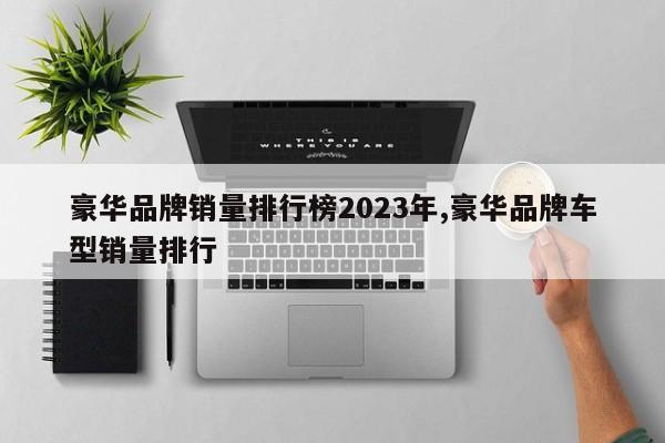 豪华品牌销量排行榜2023年,豪华品牌车型销量排行